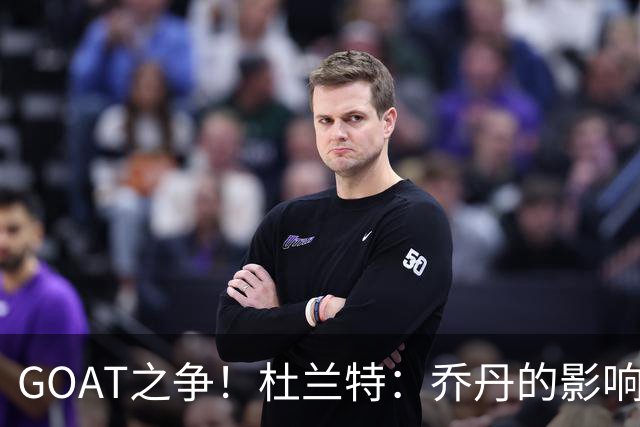 GOAT之争！杜兰特：乔丹的影响力远超统计数据，气场无人能敌